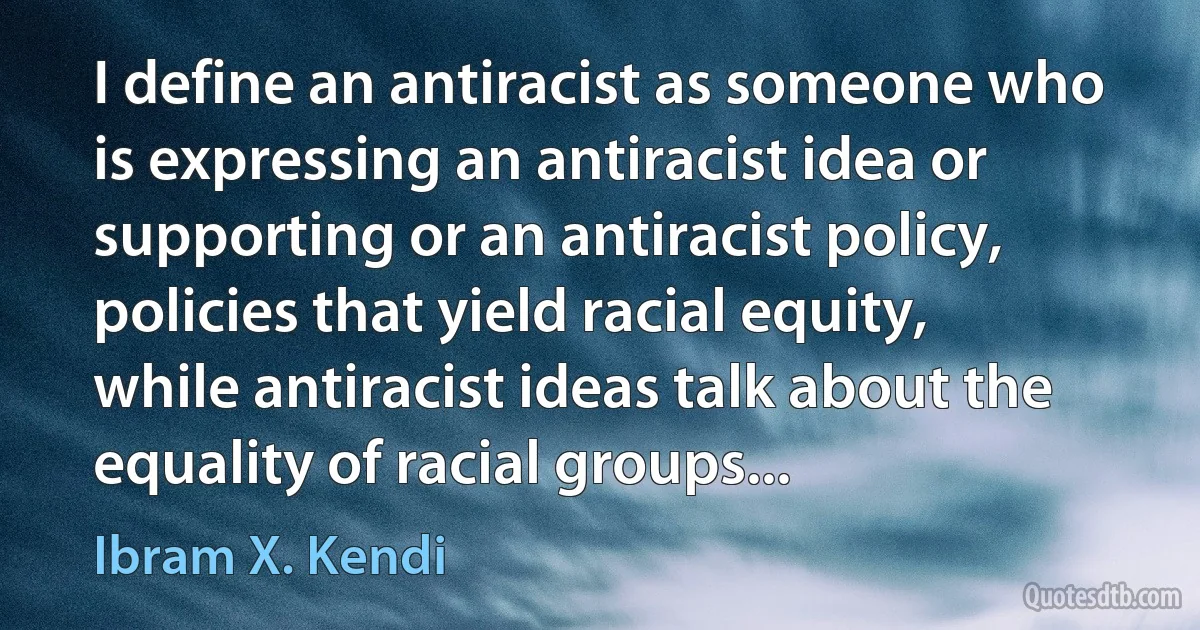 I define an antiracist as someone who is expressing an antiracist idea or supporting or an antiracist policy, policies that yield racial equity, while antiracist ideas talk about the equality of racial groups... (Ibram X. Kendi)