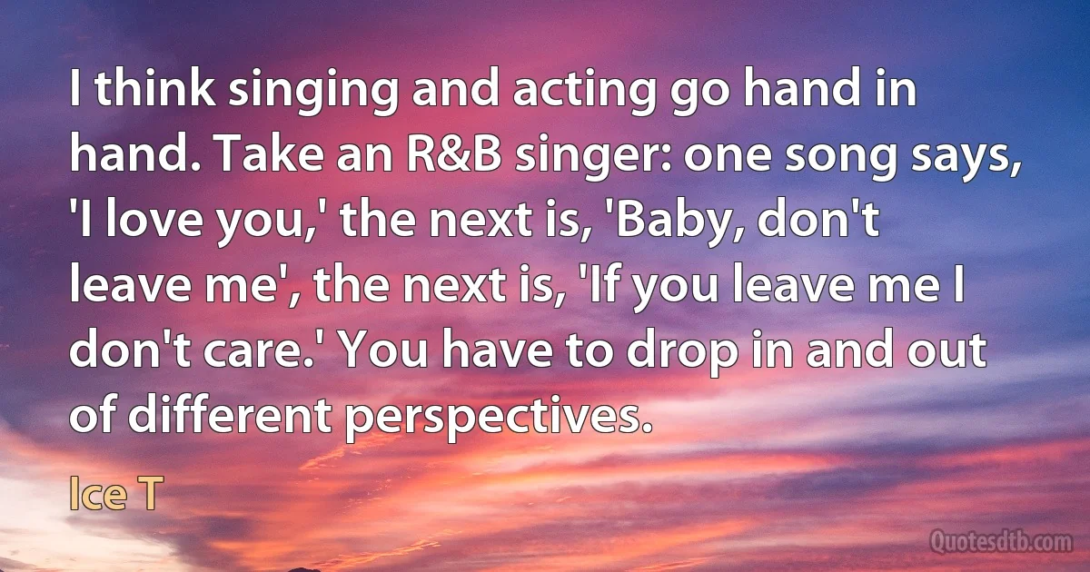 I think singing and acting go hand in hand. Take an R&B singer: one song says, 'I love you,' the next is, 'Baby, don't leave me', the next is, 'If you leave me I don't care.' You have to drop in and out of different perspectives. (Ice T)