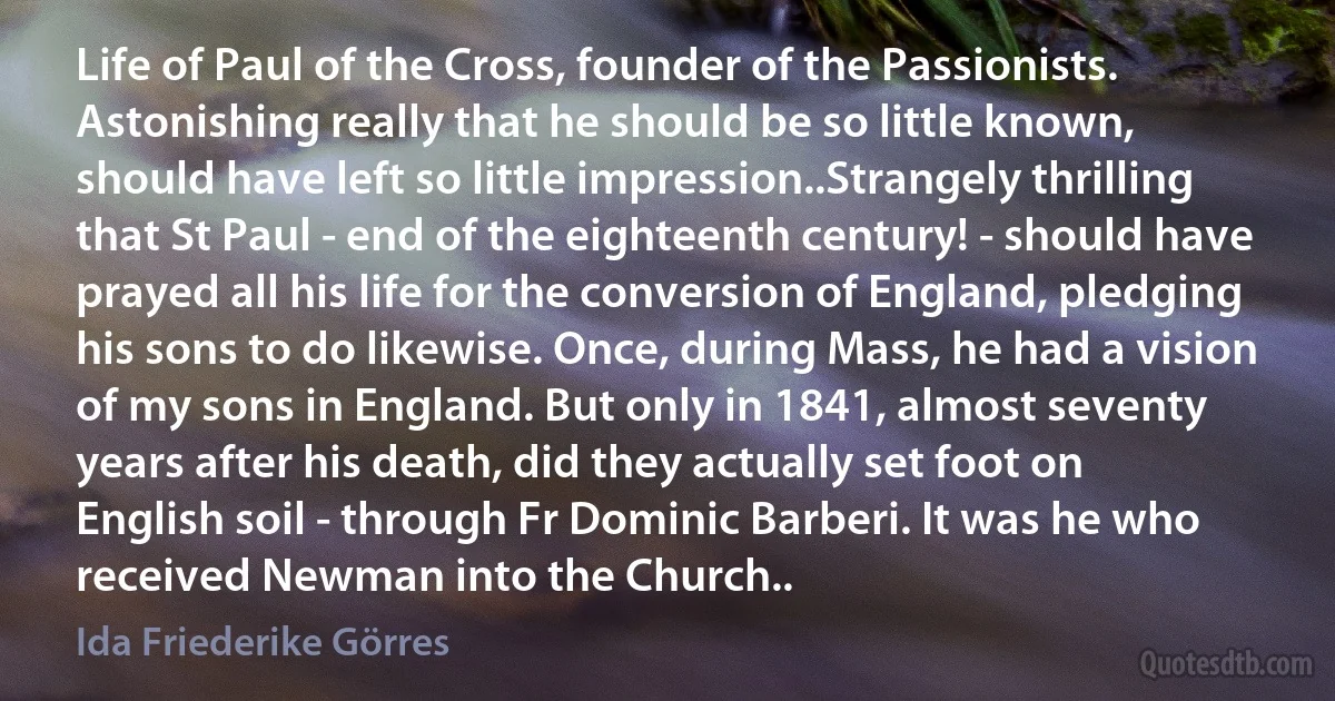 Life of Paul of the Cross, founder of the Passionists. Astonishing really that he should be so little known, should have left so little impression..Strangely thrilling that St Paul - end of the eighteenth century! - should have prayed all his life for the conversion of England, pledging his sons to do likewise. Once, during Mass, he had a vision of my sons in England. But only in 1841, almost seventy years after his death, did they actually set foot on English soil - through Fr Dominic Barberi. It was he who received Newman into the Church.. (Ida Friederike Görres)