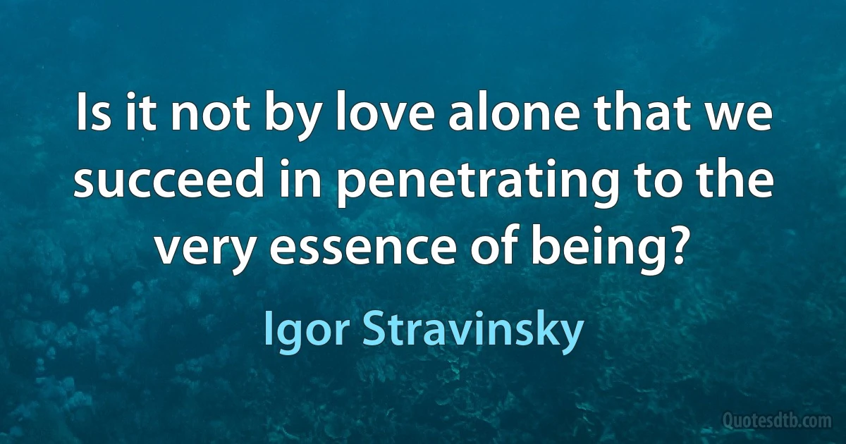 Is it not by love alone that we succeed in penetrating to the very essence of being? (Igor Stravinsky)