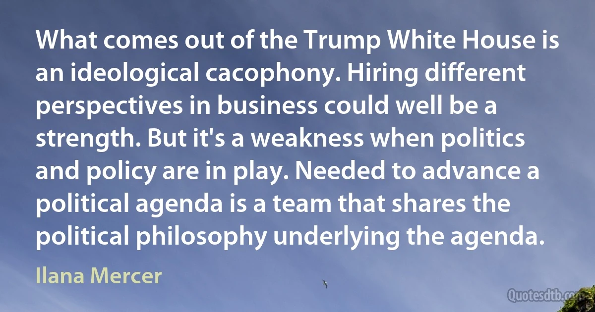 What comes out of the Trump White House is an ideological cacophony. Hiring different perspectives in business could well be a strength. But it's a weakness when politics and policy are in play. Needed to advance a political agenda is a team that shares the political philosophy underlying the agenda. (Ilana Mercer)