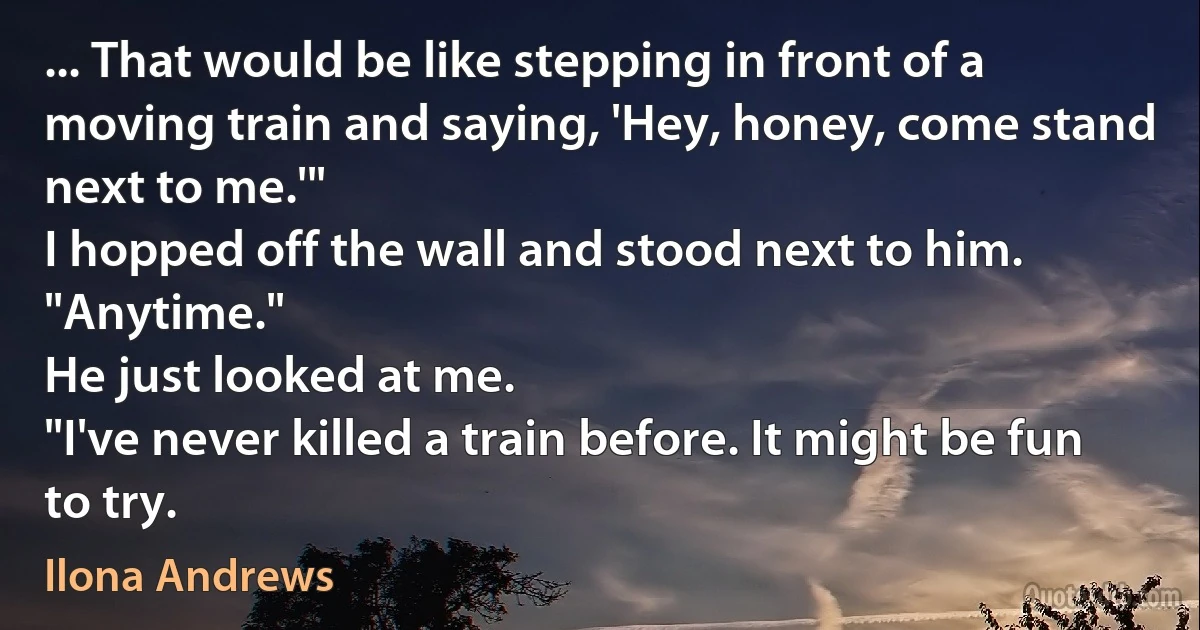 ... That would be like stepping in front of a moving train and saying, 'Hey, honey, come stand next to me.'"
I hopped off the wall and stood next to him. "Anytime."
He just looked at me.
"I've never killed a train before. It might be fun to try. (Ilona Andrews)