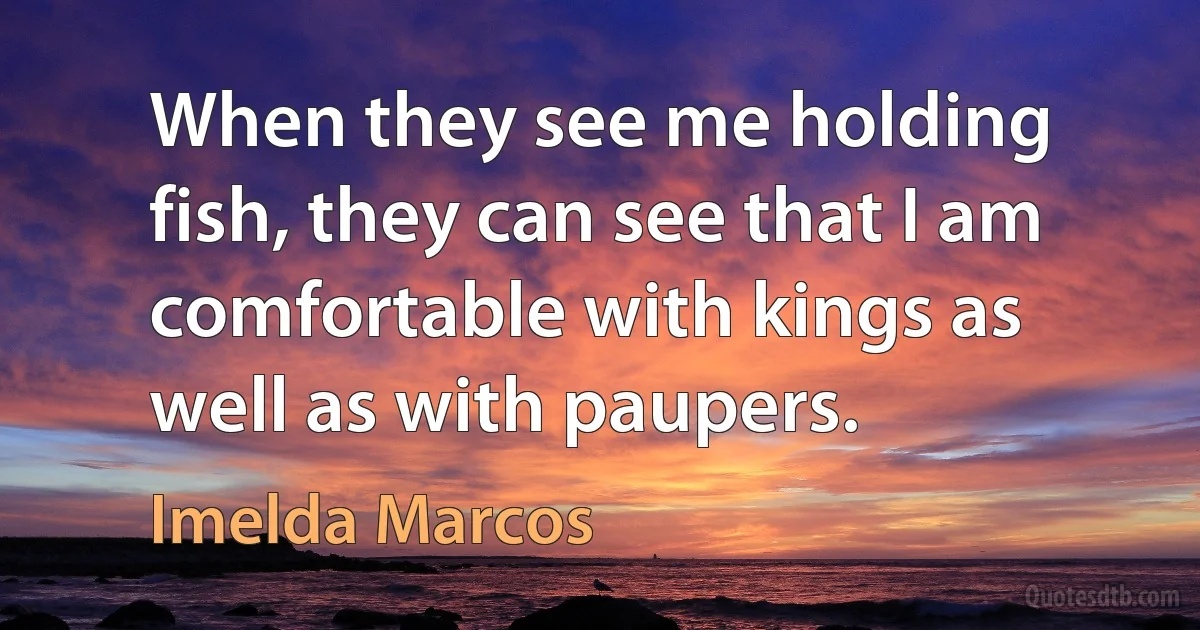 When they see me holding fish, they can see that I am comfortable with kings as well as with paupers. (Imelda Marcos)