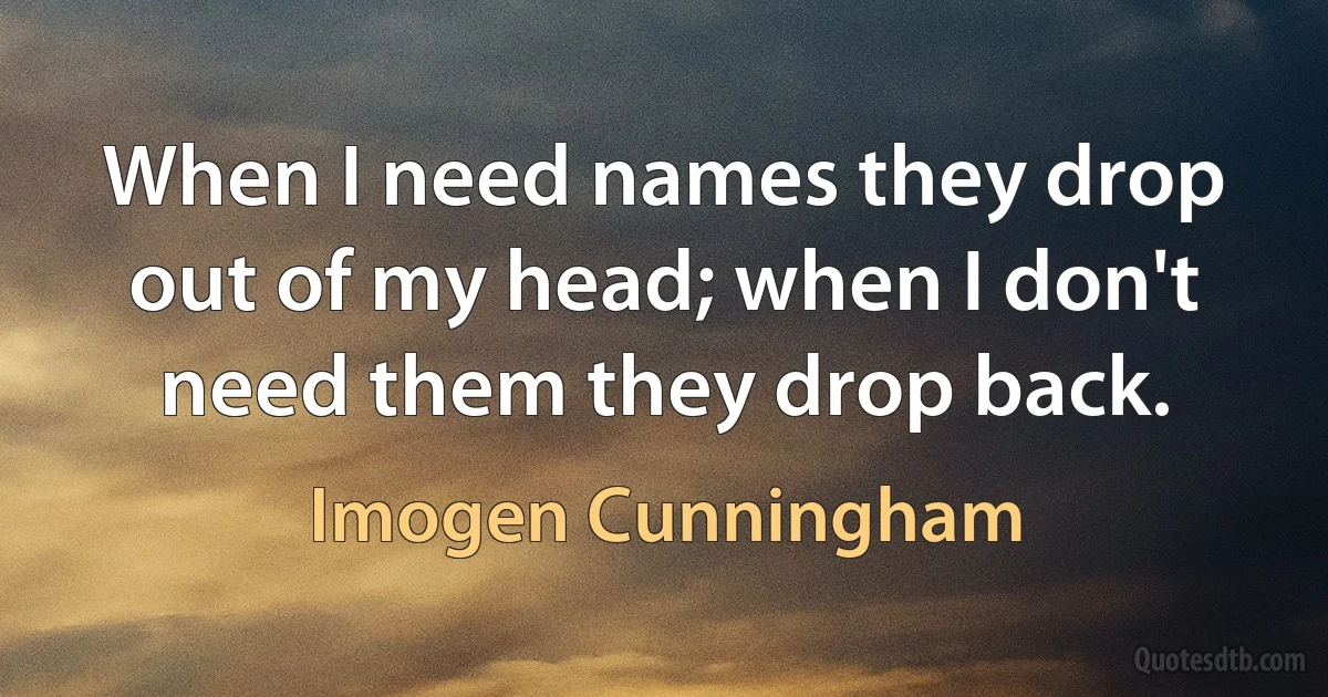 When I need names they drop out of my head; when I don't need them they drop back. (Imogen Cunningham)