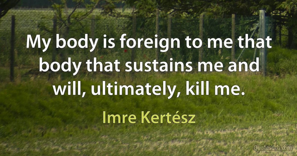 My body is foreign to me that body that sustains me and will, ultimately, kill me. (Imre Kertész)