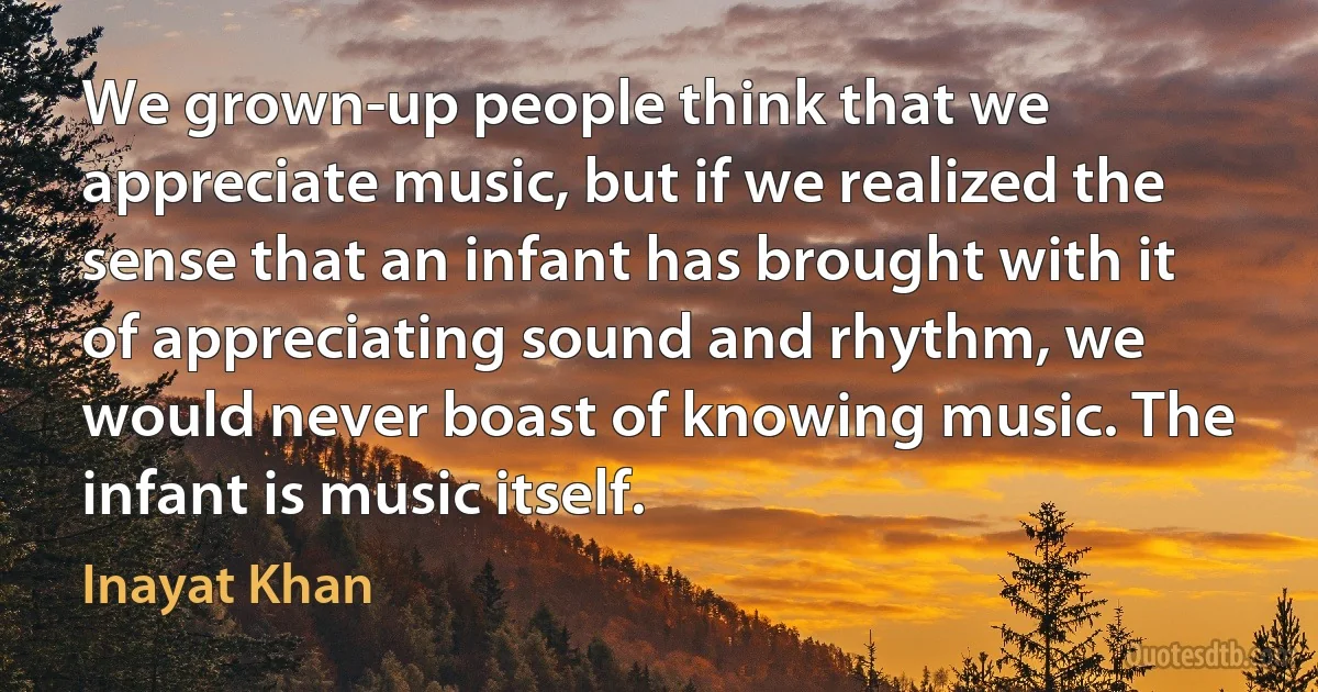 We grown-up people think that we appreciate music, but if we realized the sense that an infant has brought with it of appreciating sound and rhythm, we would never boast of knowing music. The infant is music itself. (Inayat Khan)