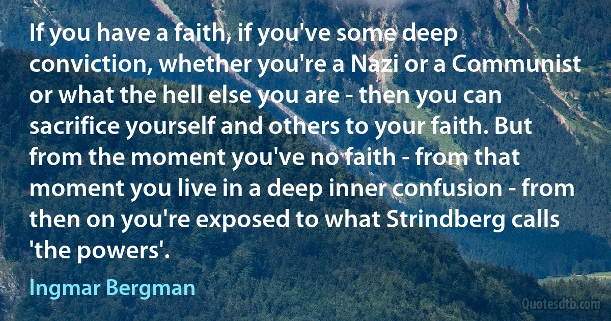 If you have a faith, if you've some deep conviction, whether you're a Nazi or a Communist or what the hell else you are - then you can sacrifice yourself and others to your faith. But from the moment you've no faith - from that moment you live in a deep inner confusion - from then on you're exposed to what Strindberg calls 'the powers'. (Ingmar Bergman)