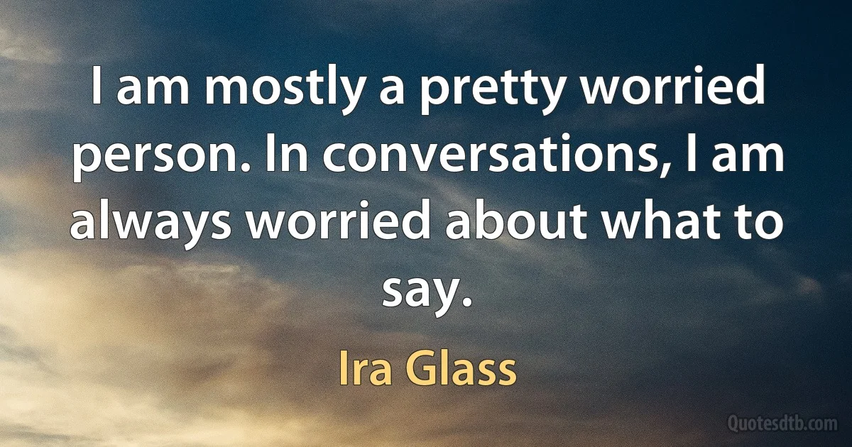 I am mostly a pretty worried person. In conversations, I am always worried about what to say. (Ira Glass)