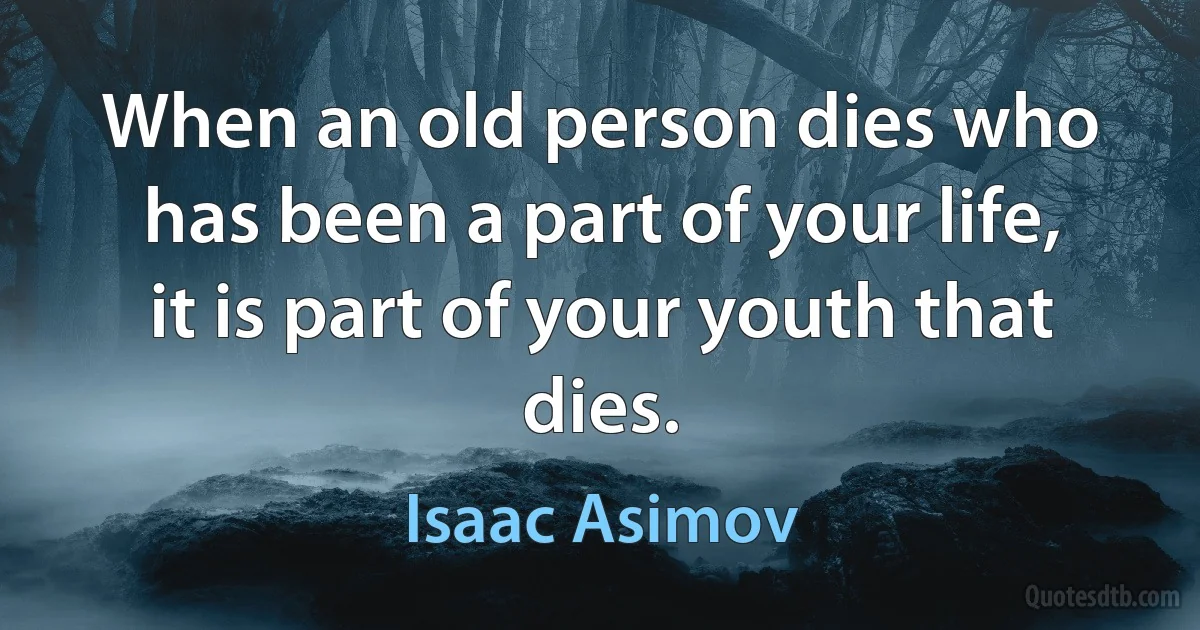 When an old person dies who has been a part of your life, it is part of your youth that dies. (Isaac Asimov)