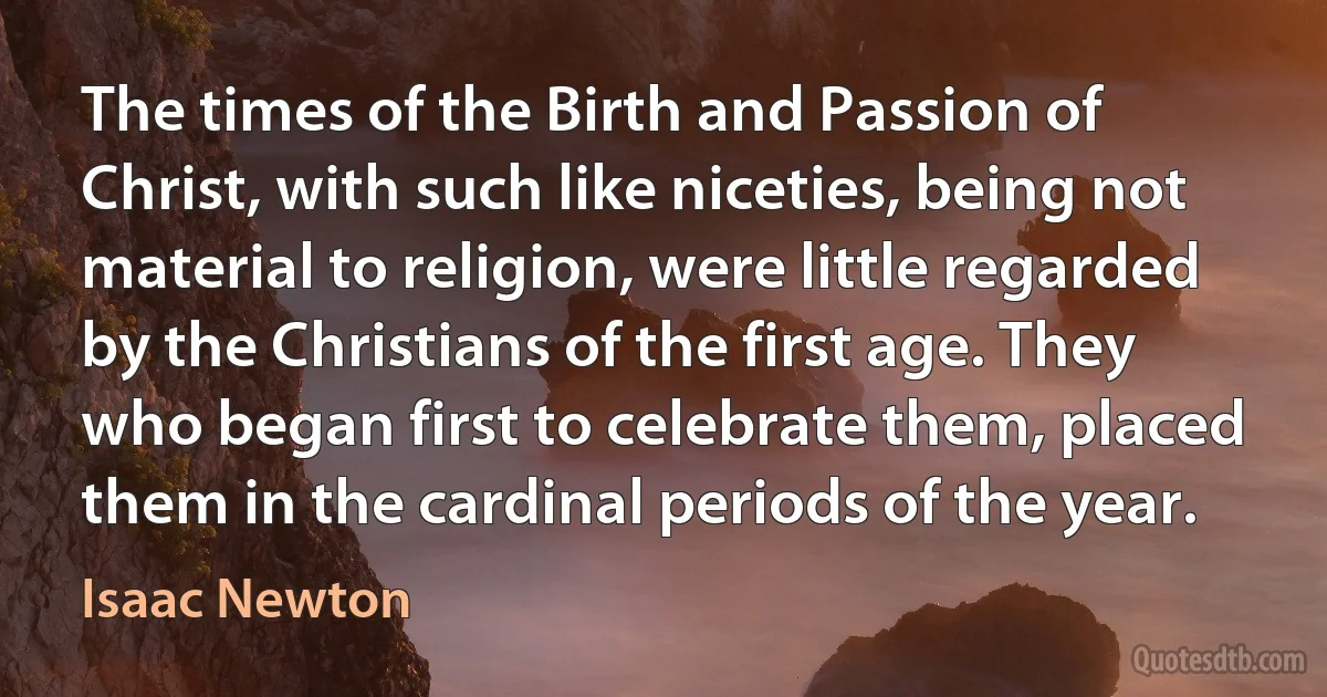 The times of the Birth and Passion of Christ, with such like niceties, being not material to religion, were little regarded by the Christians of the first age. They who began first to celebrate them, placed them in the cardinal periods of the year. (Isaac Newton)