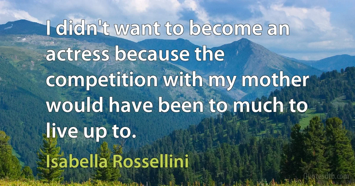 I didn't want to become an actress because the competition with my mother would have been to much to live up to. (Isabella Rossellini)