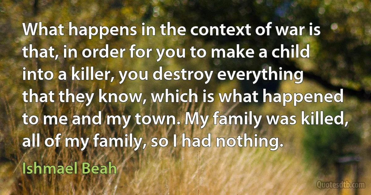 What happens in the context of war is that, in order for you to make a child into a killer, you destroy everything that they know, which is what happened to me and my town. My family was killed, all of my family, so I had nothing. (Ishmael Beah)