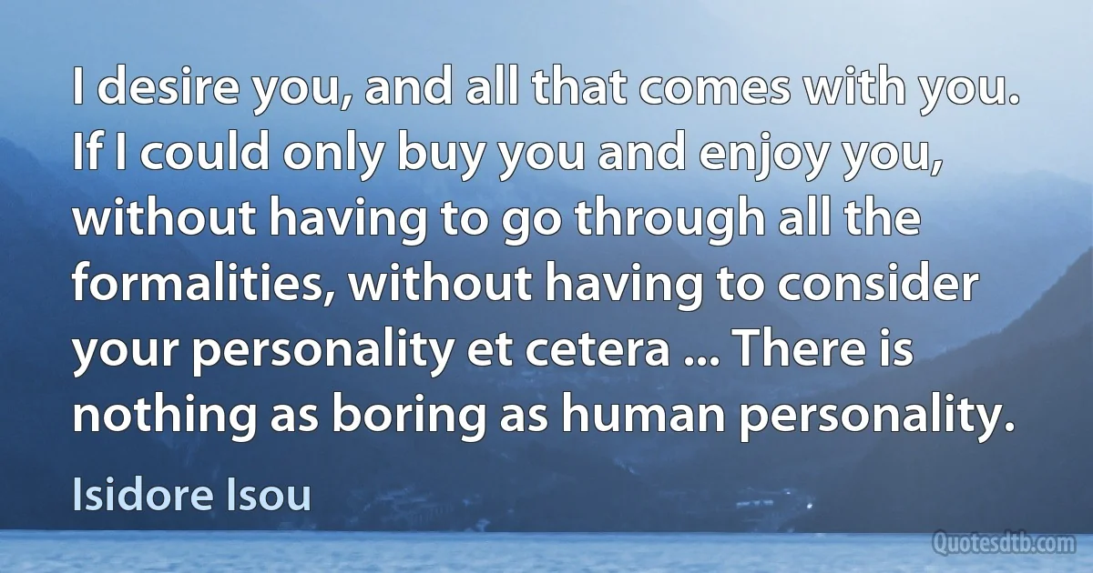 I desire you, and all that comes with you. If I could only buy you and enjoy you, without having to go through all the formalities, without having to consider your personality et cetera ... There is nothing as boring as human personality. (Isidore Isou)