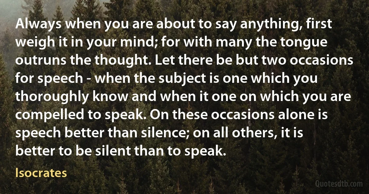 Always when you are about to say anything, first weigh it in your mind; for with many the tongue outruns the thought. Let there be but two occasions for speech - when the subject is one which you thoroughly know and when it one on which you are compelled to speak. On these occasions alone is speech better than silence; on all others, it is better to be silent than to speak. (Isocrates)