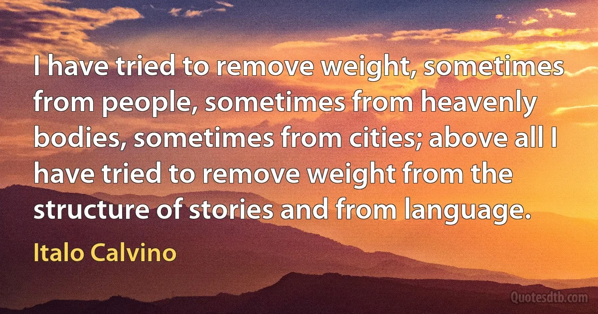 I have tried to remove weight, sometimes from people, sometimes from heavenly bodies, sometimes from cities; above all I have tried to remove weight from the structure of stories and from language. (Italo Calvino)