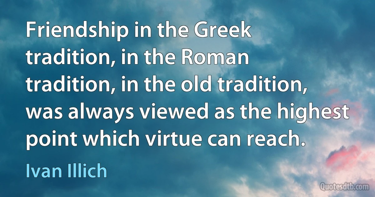 Friendship in the Greek tradition, in the Roman tradition, in the old tradition, was always viewed as the highest point which virtue can reach. (Ivan Illich)