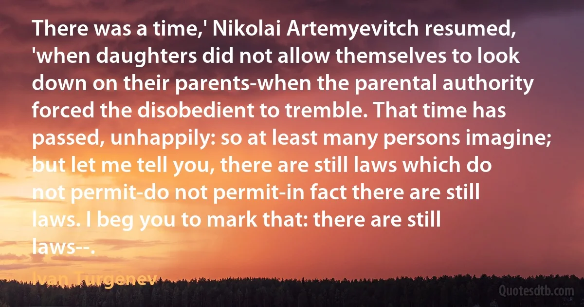 There was a time,' Nikolai Artemyevitch resumed, 'when daughters did not allow themselves to look down on their parents-when the parental authority forced the disobedient to tremble. That time has passed, unhappily: so at least many persons imagine; but let me tell you, there are still laws which do not permit-do not permit-in fact there are still laws. I beg you to mark that: there are still laws--. (Ivan Turgenev)