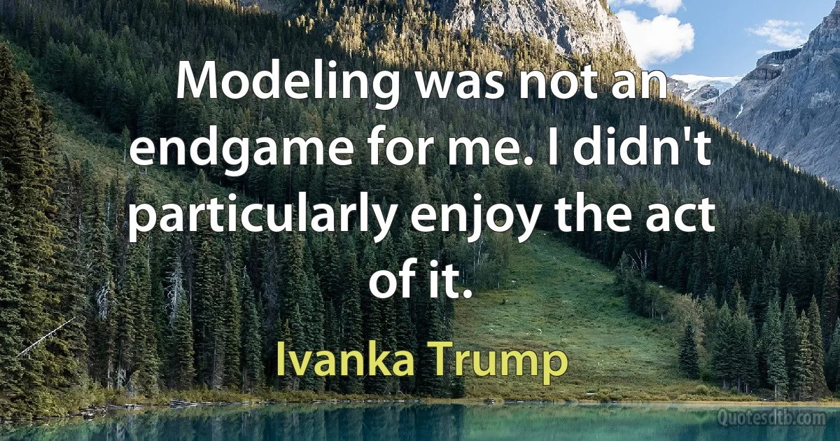 Modeling was not an endgame for me. I didn't particularly enjoy the act of it. (Ivanka Trump)