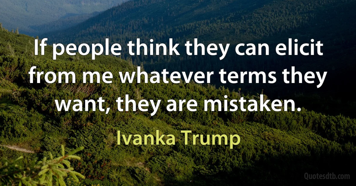 If people think they can elicit from me whatever terms they want, they are mistaken. (Ivanka Trump)