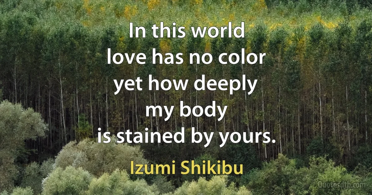 In this world
love has no color
yet how deeply
my body
is stained by yours. (Izumi Shikibu)