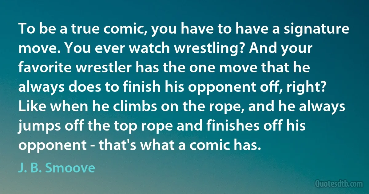 To be a true comic, you have to have a signature move. You ever watch wrestling? And your favorite wrestler has the one move that he always does to finish his opponent off, right? Like when he climbs on the rope, and he always jumps off the top rope and finishes off his opponent - that's what a comic has. (J. B. Smoove)