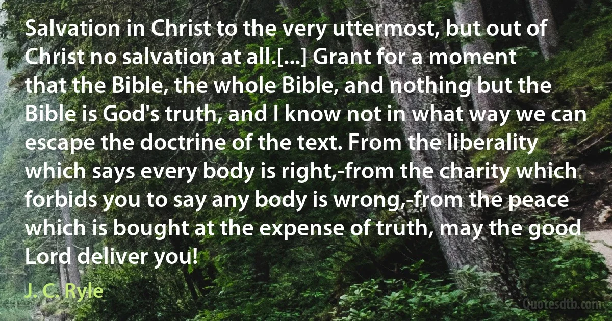 Salvation in Christ to the very uttermost, but out of Christ no salvation at all.[...] Grant for a moment that the Bible, the whole Bible, and nothing but the Bible is God's truth, and I know not in what way we can escape the doctrine of the text. From the liberality which says every body is right,-from the charity which forbids you to say any body is wrong,-from the peace which is bought at the expense of truth, may the good Lord deliver you! (J. C. Ryle)