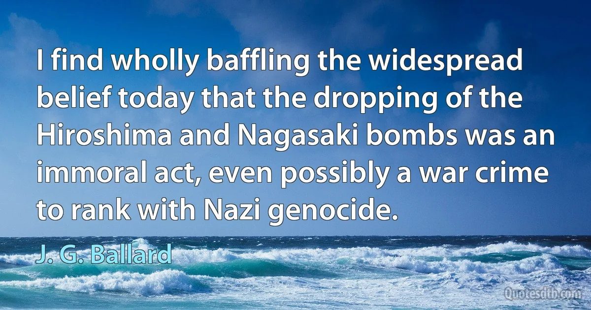 I find wholly baffling the widespread belief today that the dropping of the Hiroshima and Nagasaki bombs was an immoral act, even possibly a war crime to rank with Nazi genocide. (J. G. Ballard)