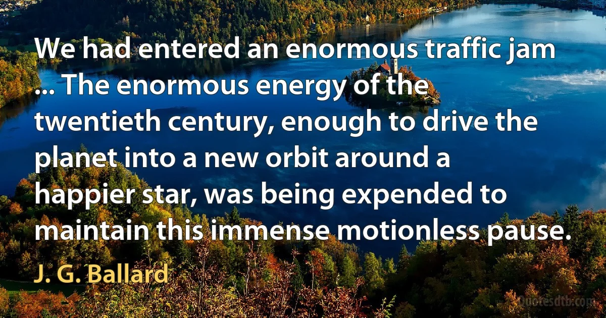 We had entered an enormous traffic jam ... The enormous energy of the twentieth century, enough to drive the planet into a new orbit around a happier star, was being expended to maintain this immense motionless pause. (J. G. Ballard)