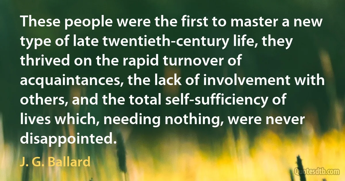 These people were the first to master a new type of late twentieth-century life, they thrived on the rapid turnover of acquaintances, the lack of involvement with others, and the total self-sufficiency of lives which, needing nothing, were never disappointed. (J. G. Ballard)