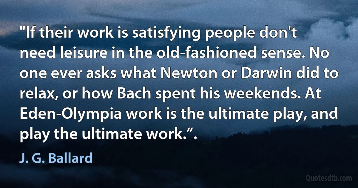 "If their work is satisfying people don't need leisure in the old-fashioned sense. No one ever asks what Newton or Darwin did to relax, or how Bach spent his weekends. At Eden-Olympia work is the ultimate play, and play the ultimate work.”. (J. G. Ballard)