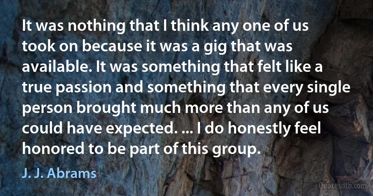 It was nothing that I think any one of us took on because it was a gig that was available. It was something that felt like a true passion and something that every single person brought much more than any of us could have expected. ... I do honestly feel honored to be part of this group. (J. J. Abrams)