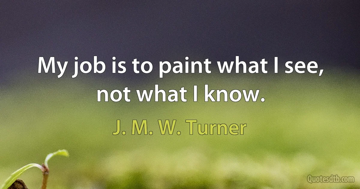 My job is to paint what I see, not what I know. (J. M. W. Turner)