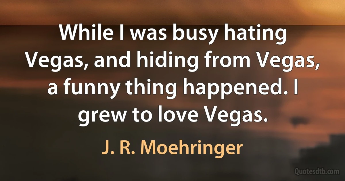 While I was busy hating Vegas, and hiding from Vegas, a funny thing happened. I grew to love Vegas. (J. R. Moehringer)