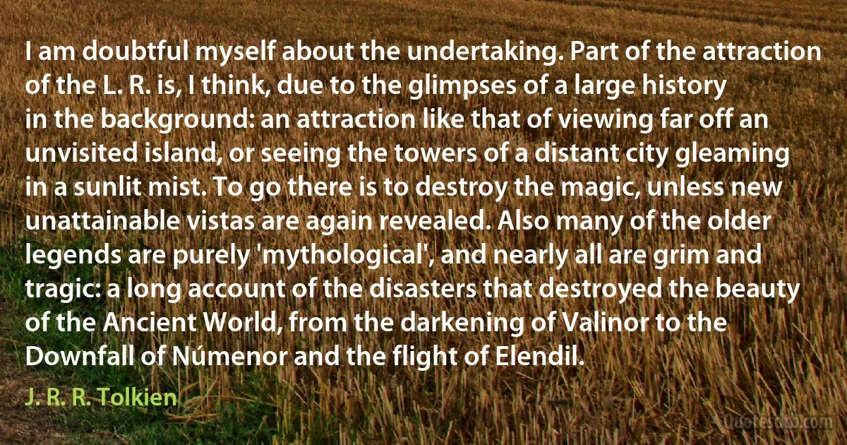 I am doubtful myself about the undertaking. Part of the attraction of the L. R. is, I think, due to the glimpses of a large history in the background: an attraction like that of viewing far off an unvisited island, or seeing the towers of a distant city gleaming in a sunlit mist. To go there is to destroy the magic, unless new unattainable vistas are again revealed. Also many of the older legends are purely 'mythological', and nearly all are grim and tragic: a long account of the disasters that destroyed the beauty of the Ancient World, from the darkening of Valinor to the Downfall of Númenor and the flight of Elendil. (J. R. R. Tolkien)