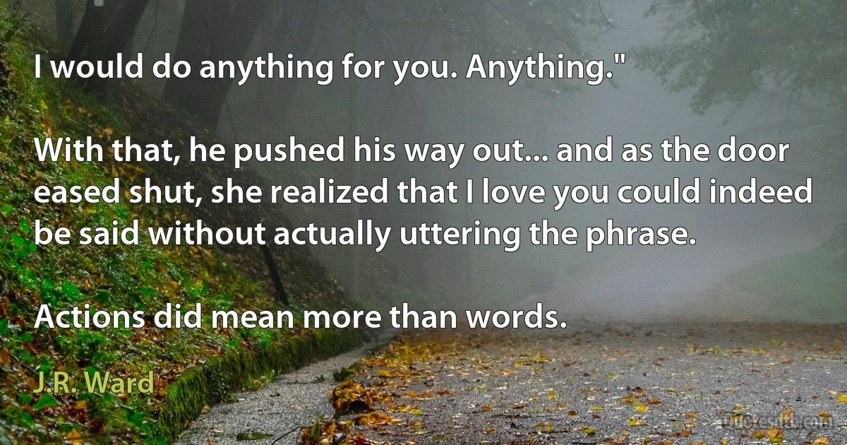 I would do anything for you. Anything."

With that, he pushed his way out... and as the door eased shut, she realized that I love you could indeed be said without actually uttering the phrase.

Actions did mean more than words. (J.R. Ward)