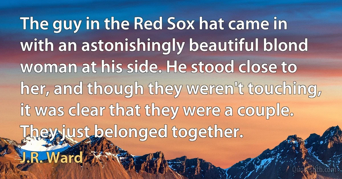 The guy in the Red Sox hat came in with an astonishingly beautiful blond woman at his side. He stood close to her, and though they weren't touching, it was clear that they were a couple. They just belonged together. (J.R. Ward)