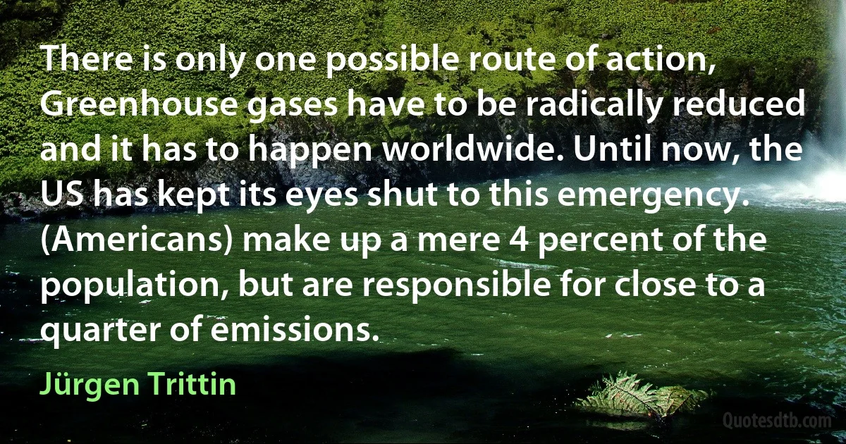 There is only one possible route of action, Greenhouse gases have to be radically reduced and it has to happen worldwide. Until now, the US has kept its eyes shut to this emergency. (Americans) make up a mere 4 percent of the population, but are responsible for close to a quarter of emissions. (Jürgen Trittin)