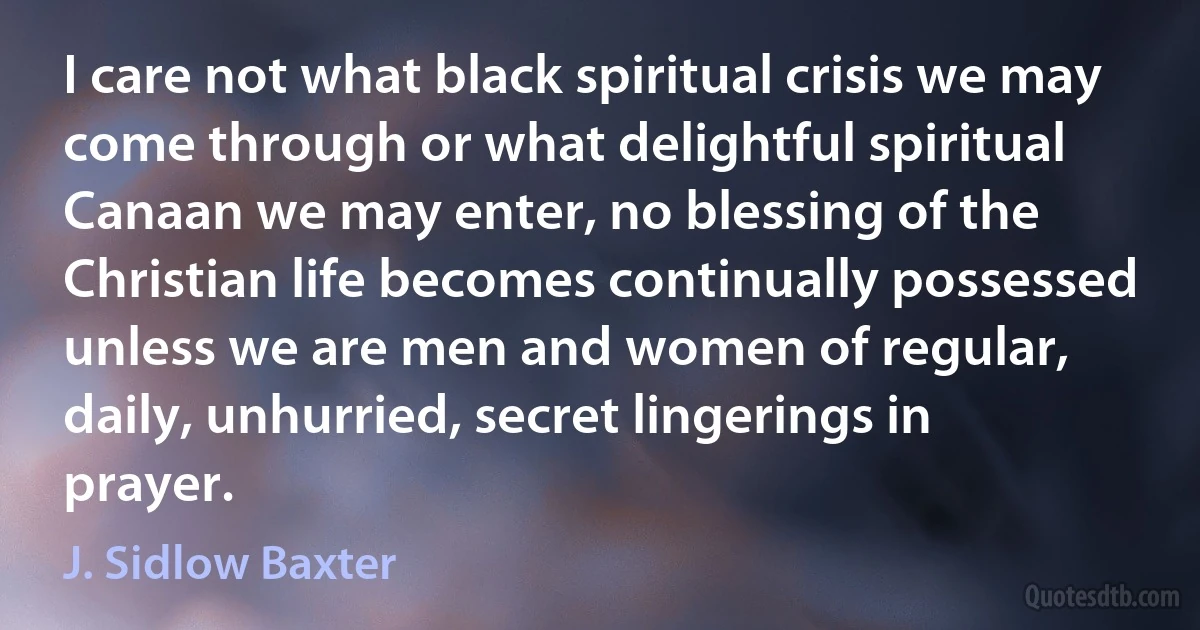 I care not what black spiritual crisis we may come through or what delightful spiritual Canaan we may enter, no blessing of the Christian life becomes continually possessed unless we are men and women of regular, daily, unhurried, secret lingerings in prayer. (J. Sidlow Baxter)