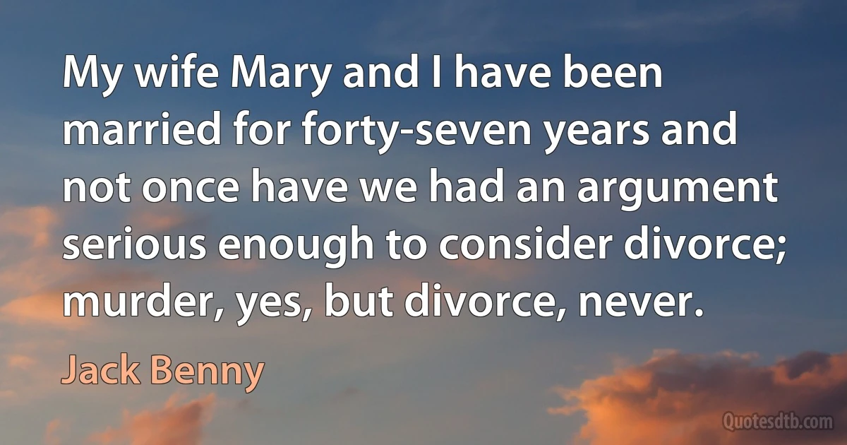 My wife Mary and I have been married for forty-seven years and not once have we had an argument serious enough to consider divorce; murder, yes, but divorce, never. (Jack Benny)