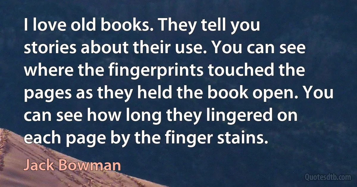 I love old books. They tell you stories about their use. You can see where the fingerprints touched the pages as they held the book open. You can see how long they lingered on each page by the finger stains. (Jack Bowman)