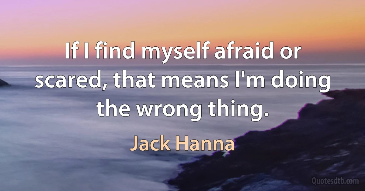 If I find myself afraid or scared, that means I'm doing the wrong thing. (Jack Hanna)