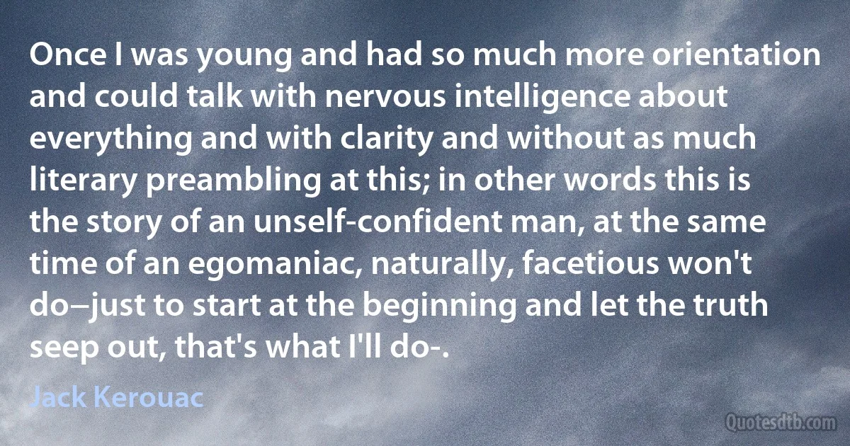 Once I was young and had so much more orientation and could talk with nervous intelligence about everything and with clarity and without as much literary preambling at this; in other words this is the story of an unself-confident man, at the same time of an egomaniac, naturally, facetious won't do−just to start at the beginning and let the truth seep out, that's what I'll do-. (Jack Kerouac)