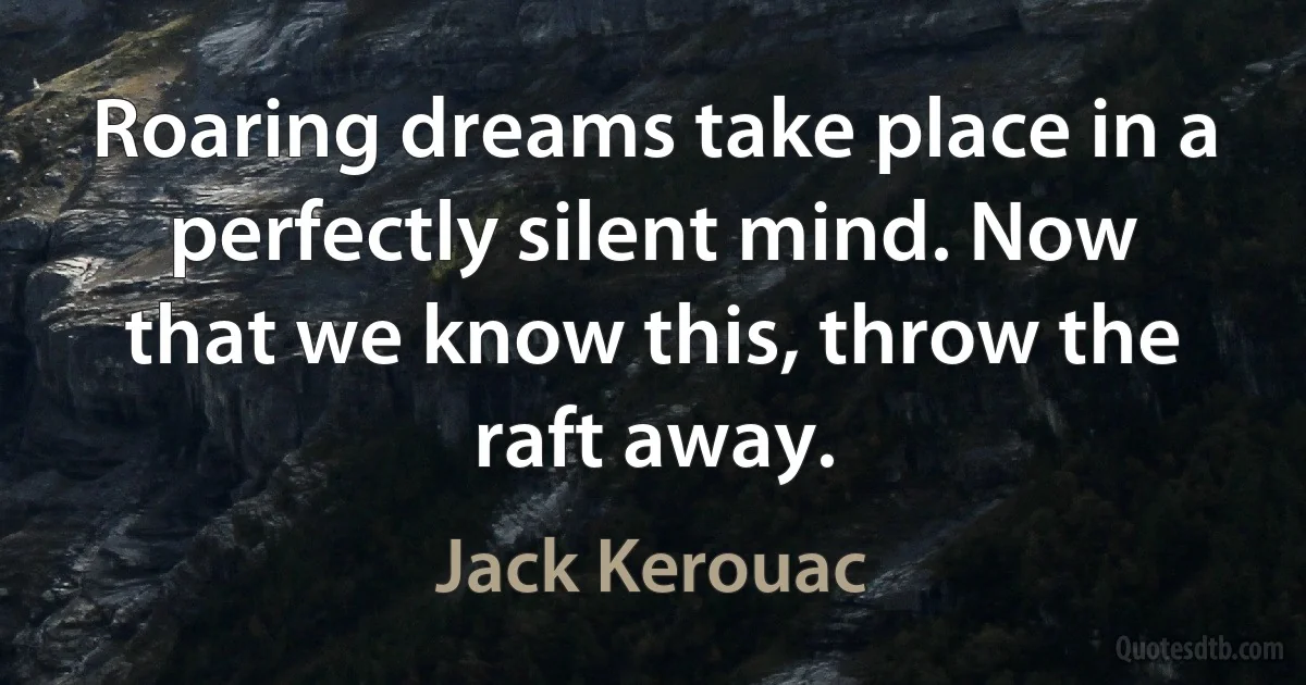 Roaring dreams take place in a perfectly silent mind. Now that we know this, throw the raft away. (Jack Kerouac)