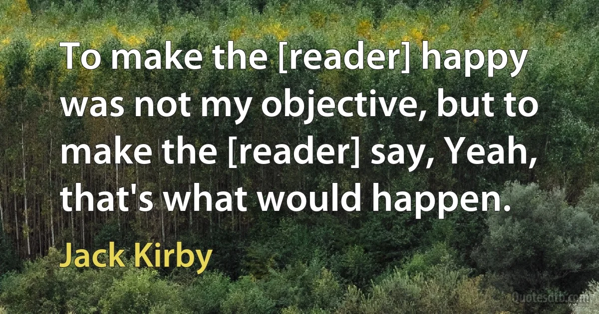 To make the [reader] happy was not my objective, but to make the [reader] say, Yeah, that's what would happen. (Jack Kirby)