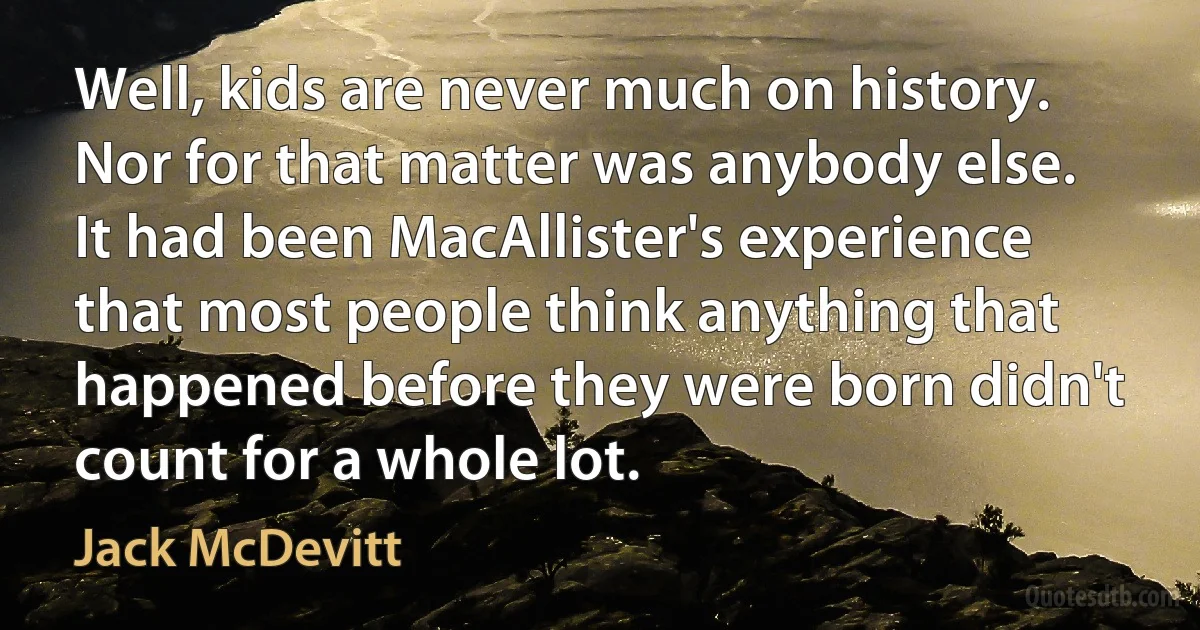 Well, kids are never much on history. Nor for that matter was anybody else. It had been MacAllister's experience that most people think anything that happened before they were born didn't count for a whole lot. (Jack McDevitt)