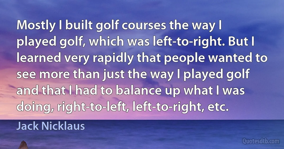 Mostly I built golf courses the way I played golf, which was left-to-right. But I learned very rapidly that people wanted to see more than just the way I played golf and that I had to balance up what I was doing, right-to-left, left-to-right, etc. (Jack Nicklaus)