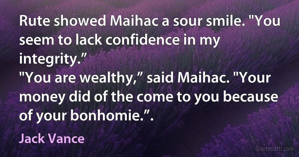 Rute showed Maihac a sour smile. "You seem to lack confidence in my integrity.”
"You are wealthy,” said Maihac. "Your money did of the come to you because of your bonhomie.”. (Jack Vance)