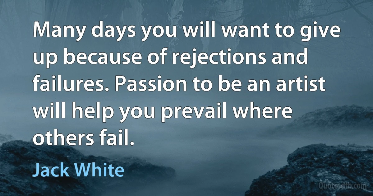 Many days you will want to give up because of rejections and failures. Passion to be an artist will help you prevail where others fail. (Jack White)