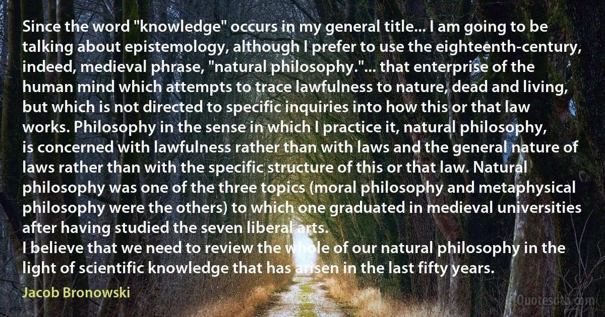 Since the word "knowledge" occurs in my general title... I am going to be talking about epistemology, although I prefer to use the eighteenth-century, indeed, medieval phrase, "natural philosophy."... that enterprise of the human mind which attempts to trace lawfulness to nature, dead and living, but which is not directed to specific inquiries into how this or that law works. Philosophy in the sense in which I practice it, natural philosophy, is concerned with lawfulness rather than with laws and the general nature of laws rather than with the specific structure of this or that law. Natural philosophy was one of the three topics (moral philosophy and metaphysical philosophy were the others) to which one graduated in medieval universities after having studied the seven liberal arts.
I believe that we need to review the whole of our natural philosophy in the light of scientific knowledge that has arisen in the last fifty years. (Jacob Bronowski)