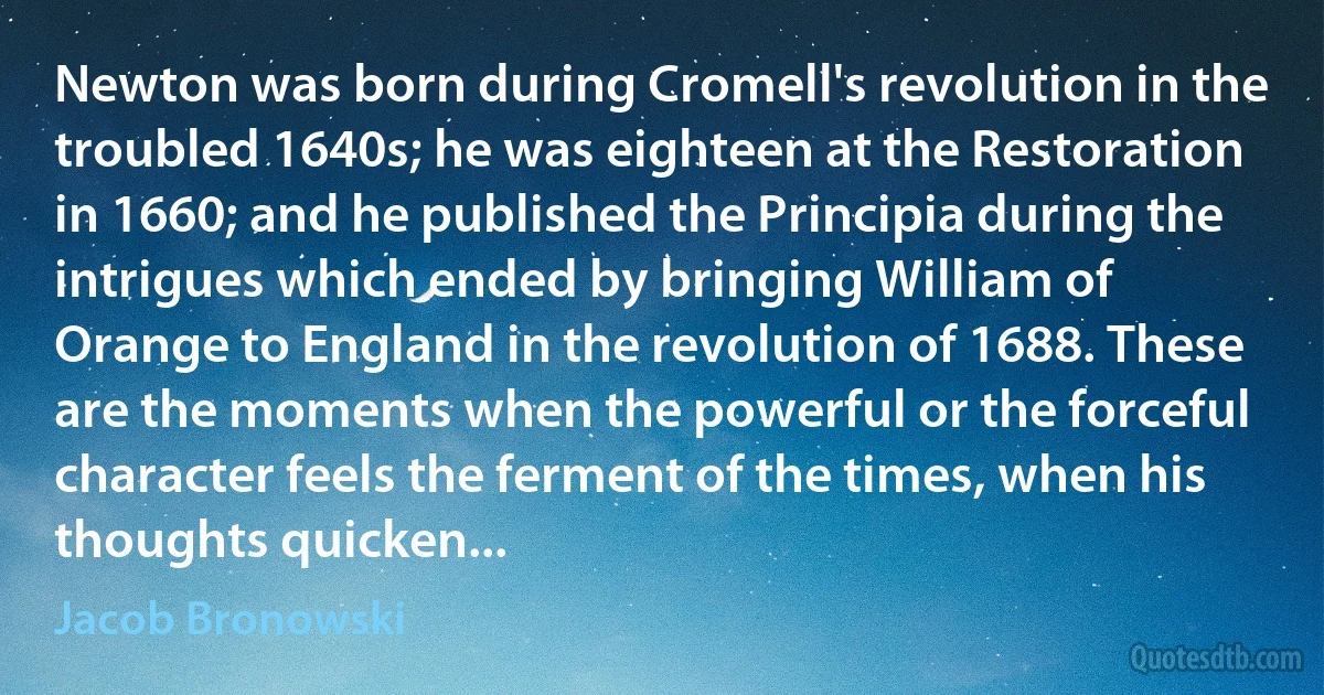 Newton was born during Cromell's revolution in the troubled 1640s; he was eighteen at the Restoration in 1660; and he published the Principia during the intrigues which ended by bringing William of Orange to England in the revolution of 1688. These are the moments when the powerful or the forceful character feels the ferment of the times, when his thoughts quicken... (Jacob Bronowski)